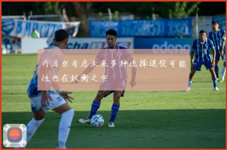 内马尔考虑未来多种选择退役可能性也在权衡之中