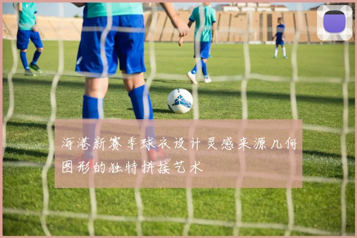 海港新赛季球衣设计灵感来源几何图形的独特拼接艺术