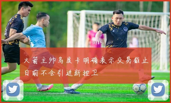 火箭主帅乌度卡明确表示交易截止日前不会引进新控卫