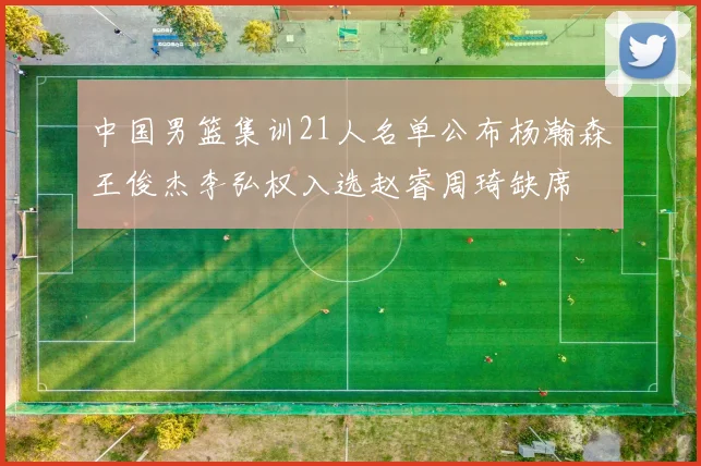 中国男篮集训21人名单公布杨瀚森王俊杰李弘权入选赵睿周琦缺席