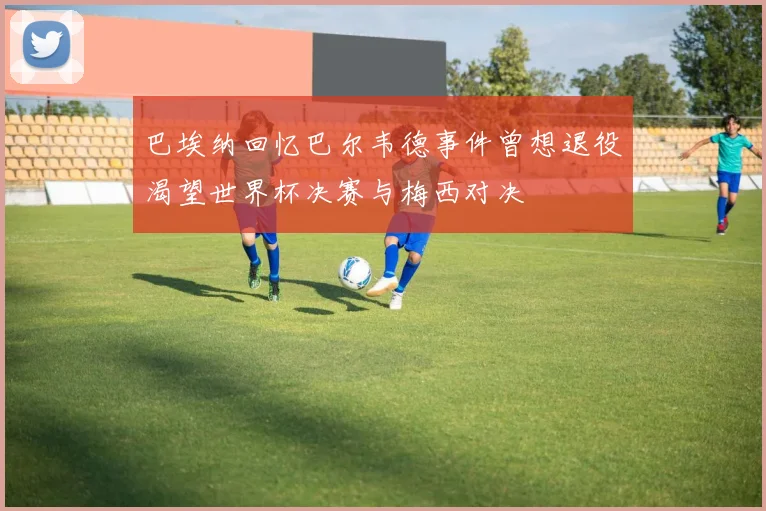 巴埃纳回忆巴尔韦德事件曾想退役渴望世界杯决赛与梅西对决