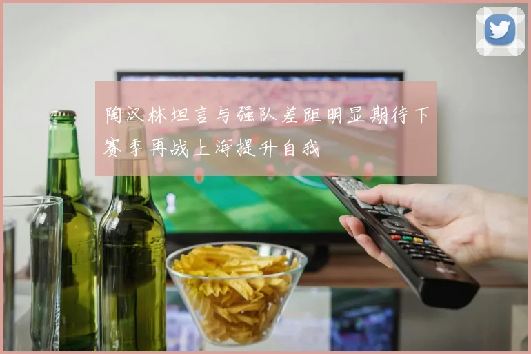 陶汉林坦言与强队差距明显期待下赛季再战上海提升自我
