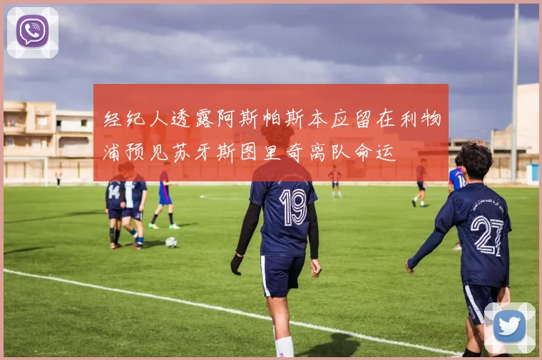 经纪人透露阿斯帕斯本应留在利物浦预见苏牙斯图里奇离队命运
