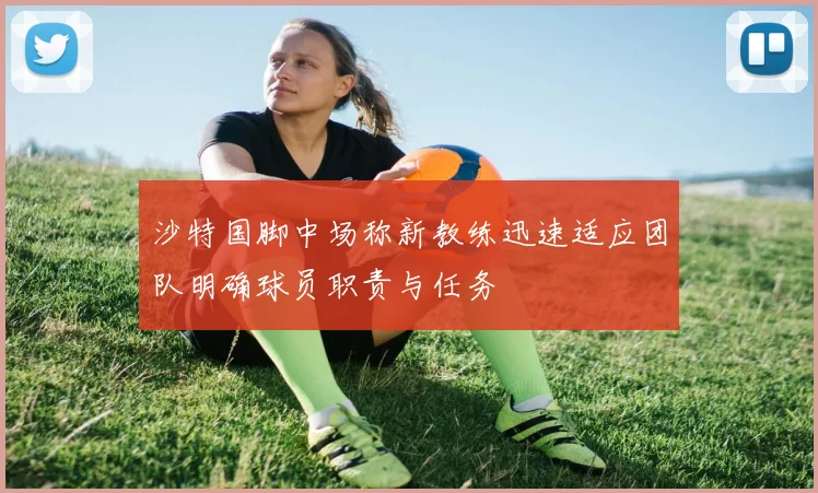 沙特国脚中场称新教练迅速适应团队明确球员职责与任务