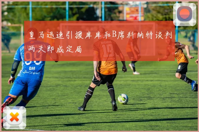 皇马迅速引援库库和B席科纳特谈判两天即成定局